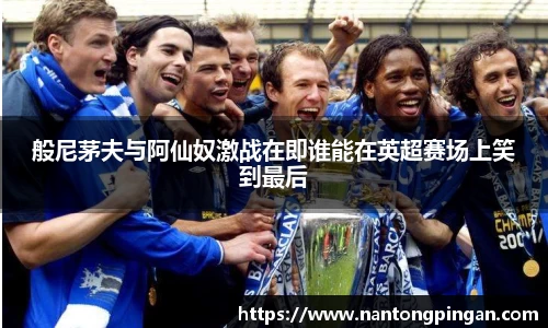 般尼茅夫与阿仙奴激战在即谁能在英超赛场上笑到最后